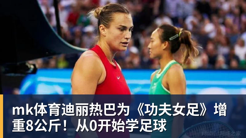 mk体育迪丽热巴为《功夫女足》增重8公斤!从0开始学足球