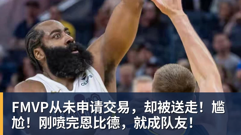 FMVP从未申请交易，却被送走！尴尬！刚喷完恩比德，就成队友！