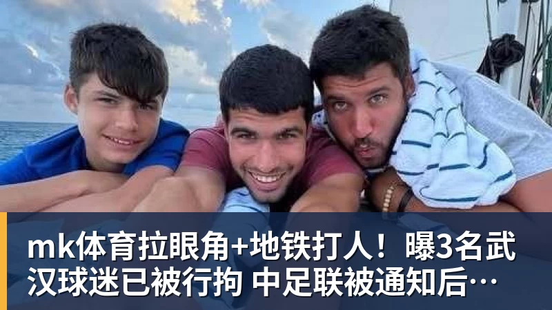 mk体育拉眼角+地铁打人！曝3名武汉球迷已被行拘 中足联被通知后开罚单