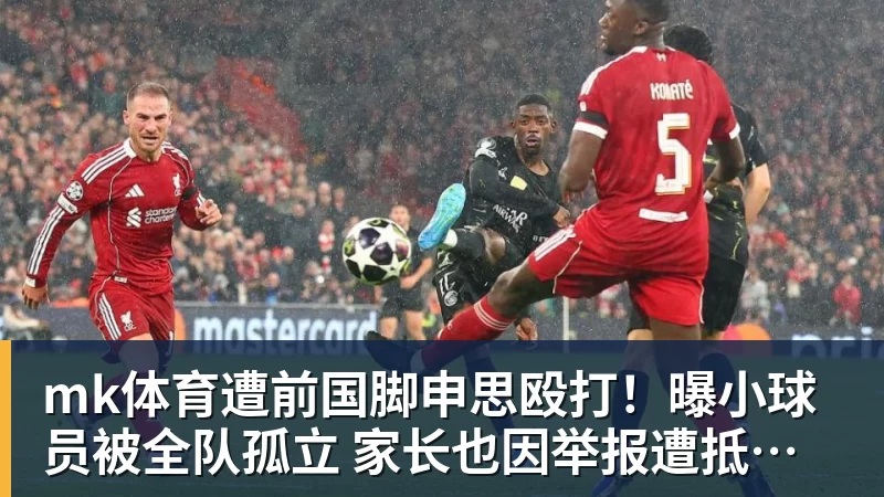 mk体育遭前国脚申思殴打！曝小球员被全队孤立 家长也因举报遭抵制+敌视