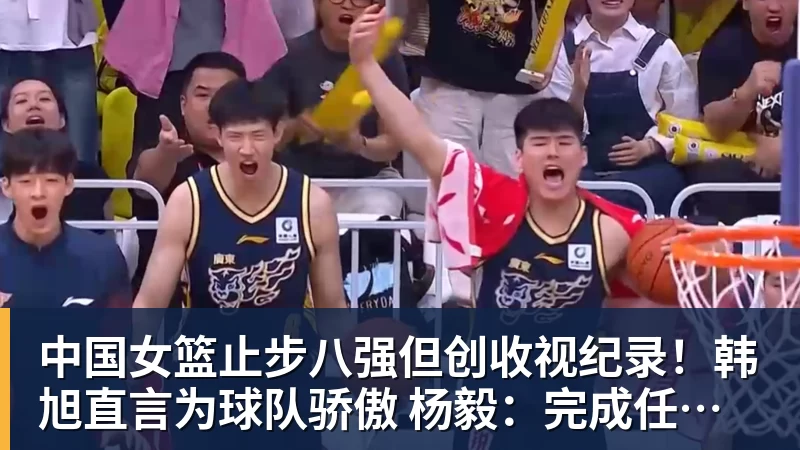 中国女篮止步八强但创收视纪录!韩旭直言为球队骄傲 杨毅:完成任务了
