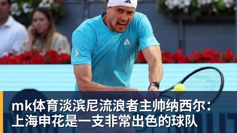 mk体育淡滨尼流浪者主帅纳西尔：上海申花是一支非常出色的球队