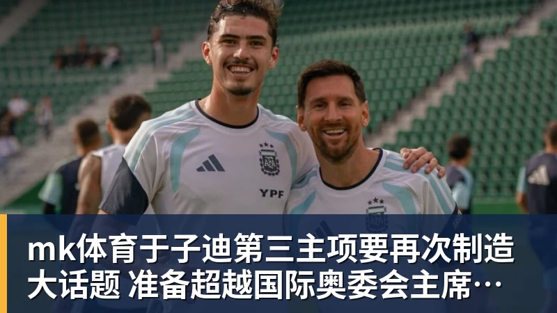 mk体育于子迪第三主项要再次制造大话题 准备超越国际奥委会主席和一堆世界纪录创造者