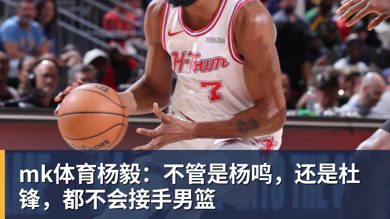 mk体育杨毅：不管是杨鸣，还是杜锋，都不会接手男篮
