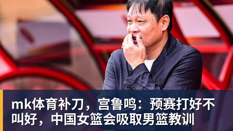 mk体育补刀，宫鲁鸣：预赛打好不叫好，中国女篮会吸取男篮教训