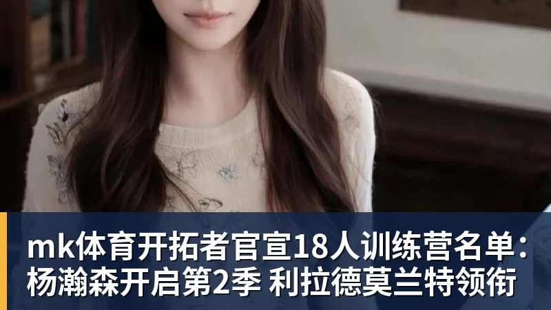 mk体育开拓者官宣18人训练营名单：杨瀚森开启第2季 利拉德莫兰特领衔