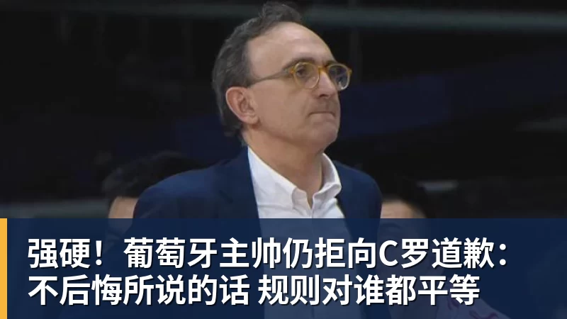 mk体育强硬!葡萄牙主帅仍拒向C罗道歉:不后悔所说的话 规则对谁都平等