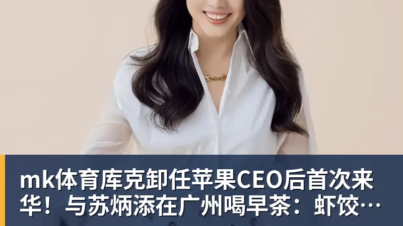 mk体育库克卸任苹果CEO后首次来华！与苏炳添在广州喝早茶：虾饺、叉烧包都安排上了