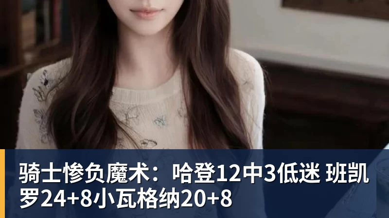 mk体育骑士惨负魔术：哈登12中3低迷 班凯罗24+8小瓦格纳20+8